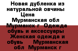 Новая дубленка из натуральной овчины › Цена ­ 8 000 - Мурманская обл., Мурманск г. Одежда, обувь и аксессуары » Женская одежда и обувь   . Мурманская обл.,Мурманск г.